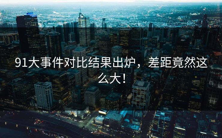91大事件对比结果出炉，差距竟然这么大！