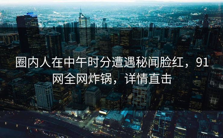圈内人在中午时分遭遇秘闻脸红，91网全网炸锅，详情直击