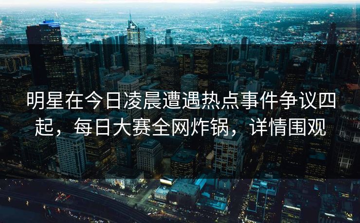 明星在今日凌晨遭遇热点事件争议四起，每日大赛全网炸锅，详情围观