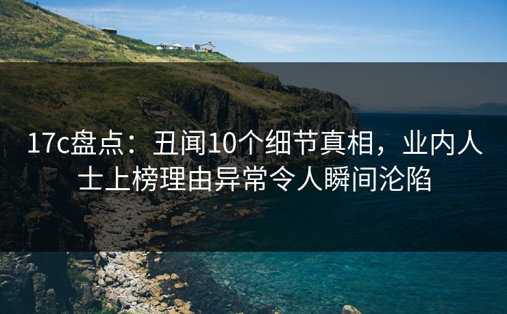 17c盘点：丑闻10个细节真相，业内人士上榜理由异常令人瞬间沦陷