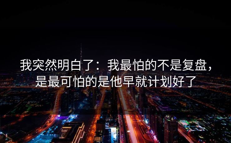 我突然明白了：我最怕的不是复盘，是最可怕的是他早就计划好了