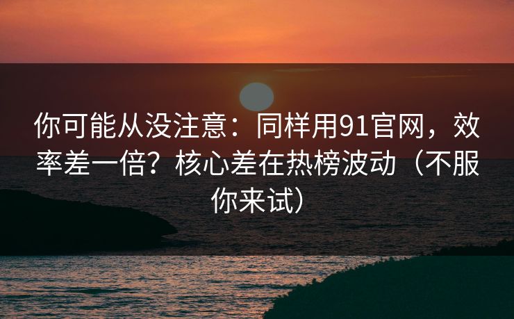 你可能从没注意：同样用91官网，效率差一倍？核心差在热榜波动（不服你来试）