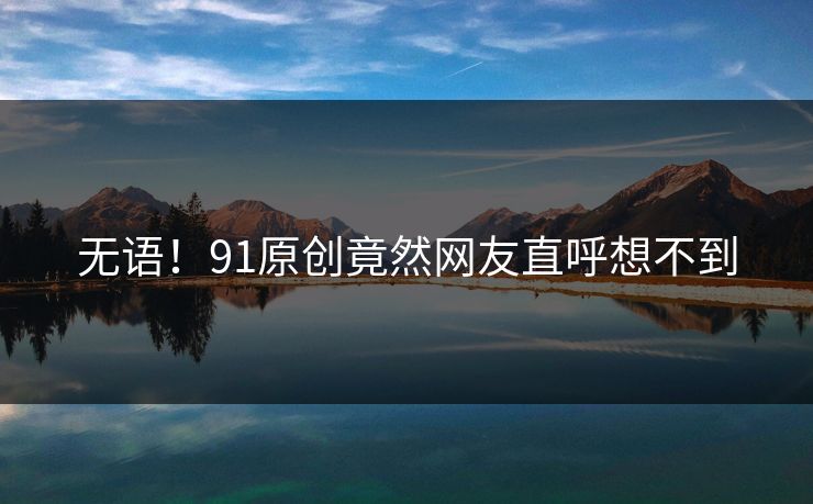 无语！91原创竟然网友直呼想不到