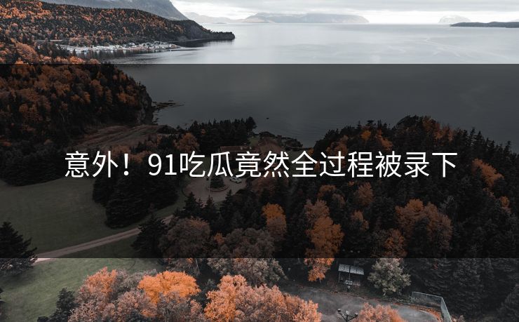 意外！91吃瓜竟然全过程被录下