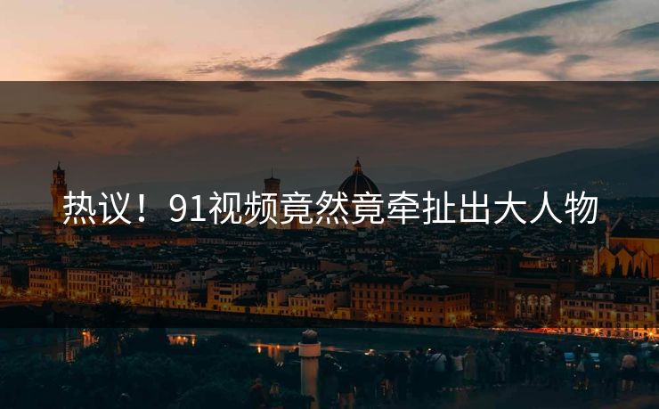 热议！91视频竟然竟牵扯出大人物