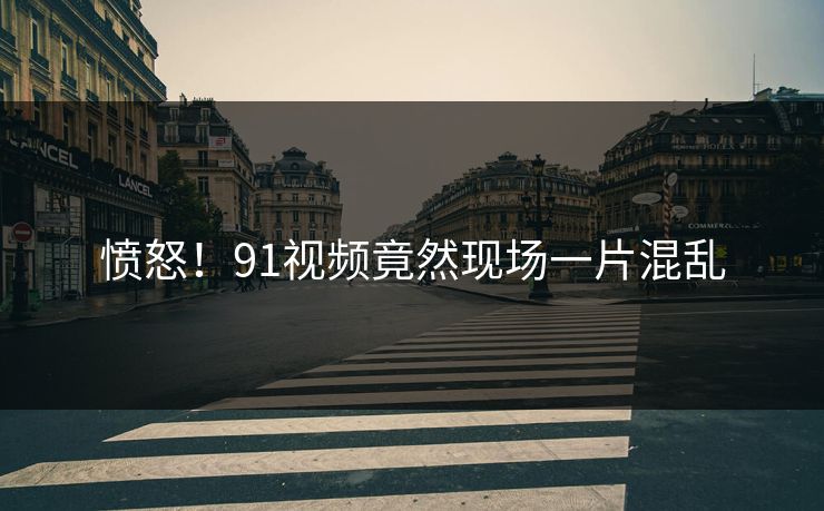 愤怒！91视频竟然现场一片混乱