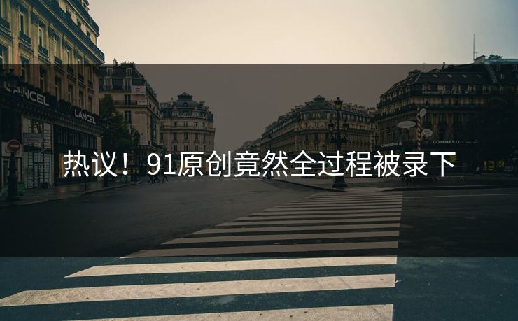 热议！91原创竟然全过程被录下