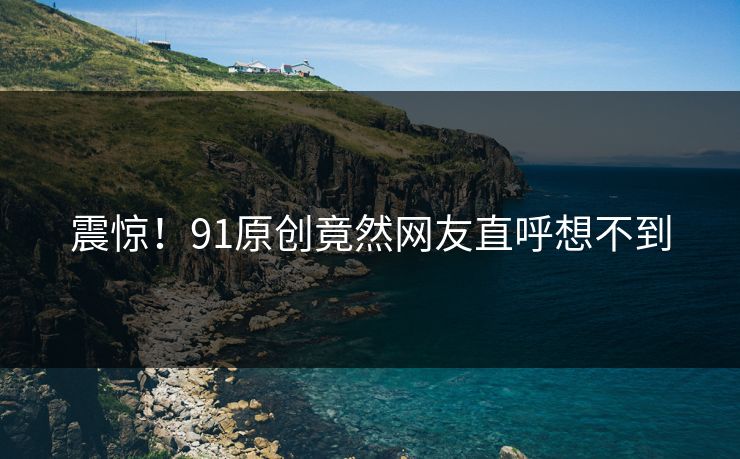 震惊！91原创竟然网友直呼想不到