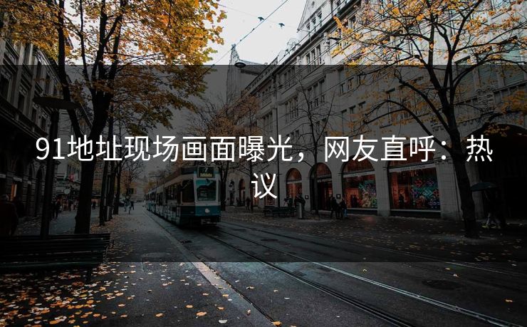 91地址现场画面曝光，网友直呼：热议