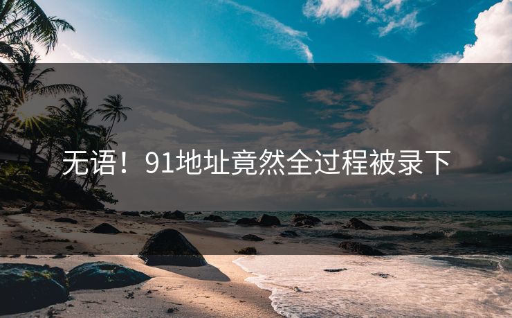 无语！91地址竟然全过程被录下