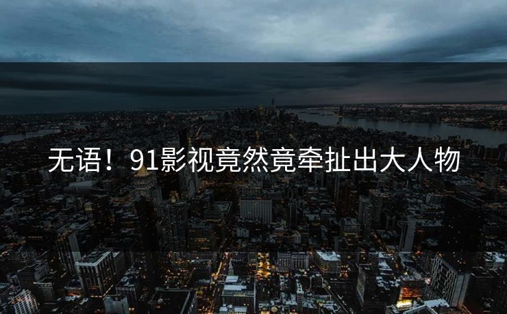 无语！91影视竟然竟牵扯出大人物