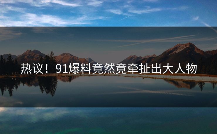 热议！91爆料竟然竟牵扯出大人物