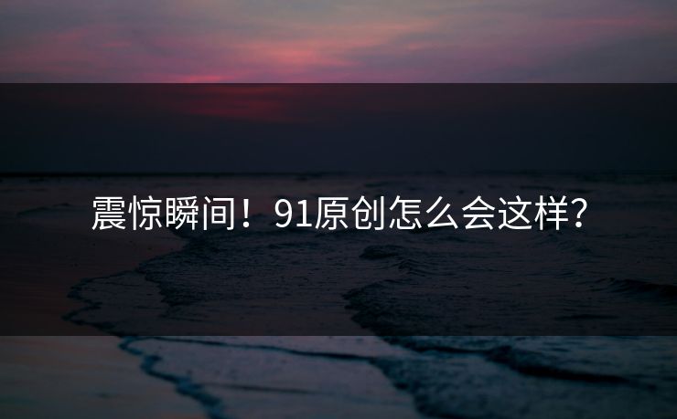 震惊瞬间！91原创怎么会这样？