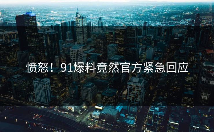 愤怒！91爆料竟然官方紧急回应