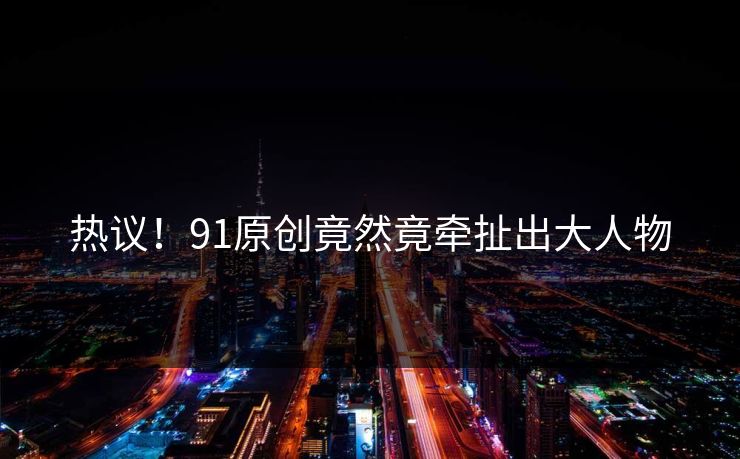 热议！91原创竟然竟牵扯出大人物