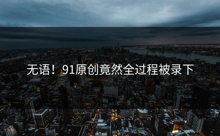 无语！91原创竟然全过程被录下