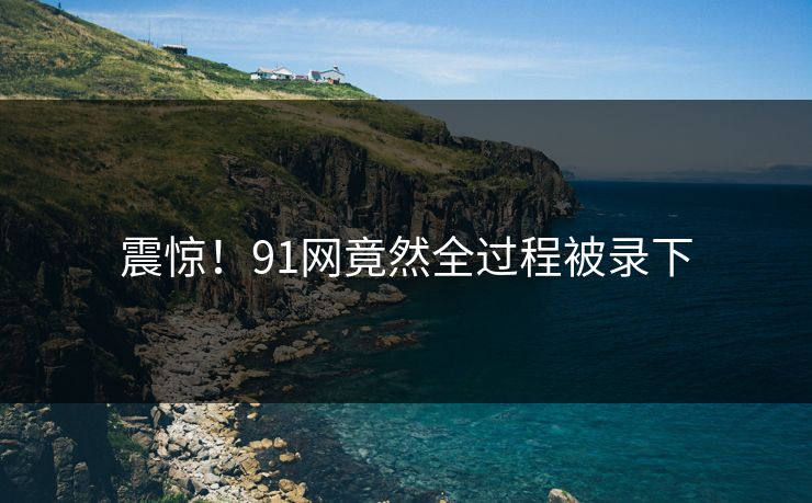 震惊！91网竟然全过程被录下