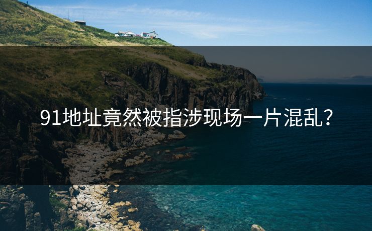 91地址竟然被指涉现场一片混乱？