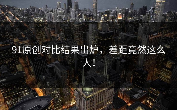 91原创对比结果出炉，差距竟然这么大！