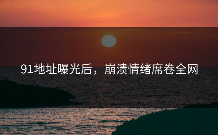 91地址曝光后，崩溃情绪席卷全网