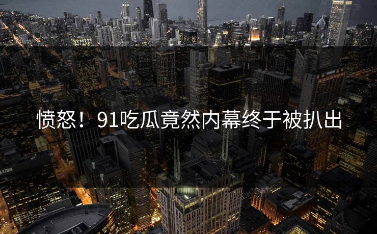 愤怒！91吃瓜竟然内幕终于被扒出