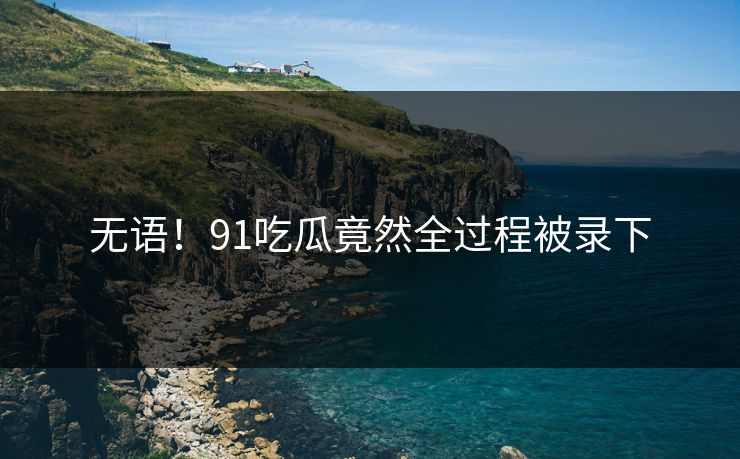 无语！91吃瓜竟然全过程被录下