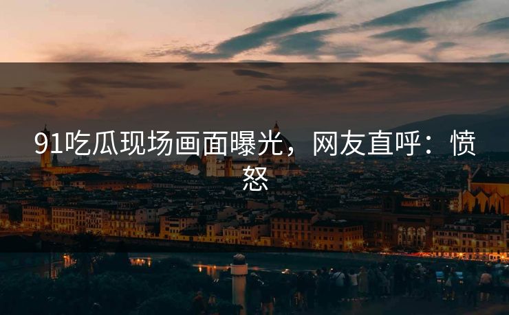 91吃瓜现场画面曝光，网友直呼：愤怒