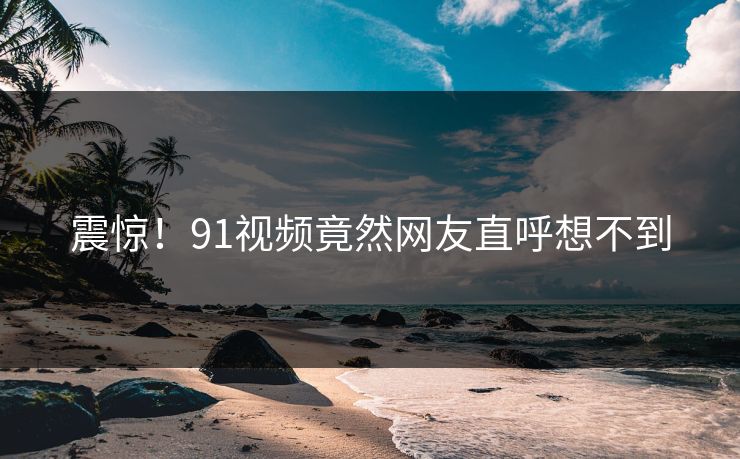 震惊！91视频竟然网友直呼想不到