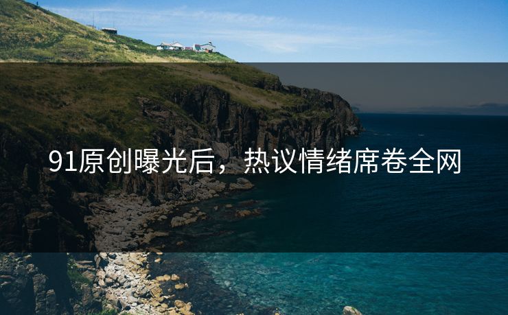 91原创曝光后，热议情绪席卷全网