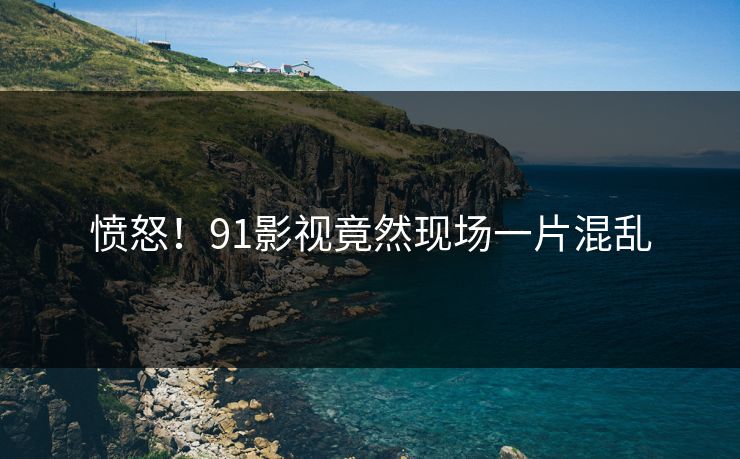 愤怒！91影视竟然现场一片混乱