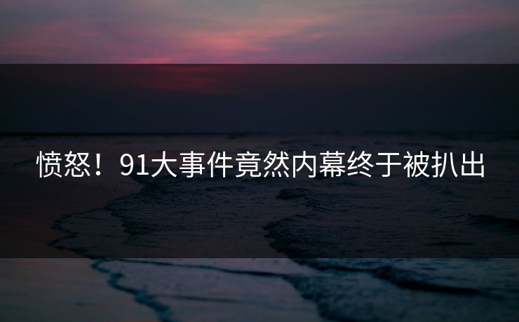 愤怒！91大事件竟然内幕终于被扒出