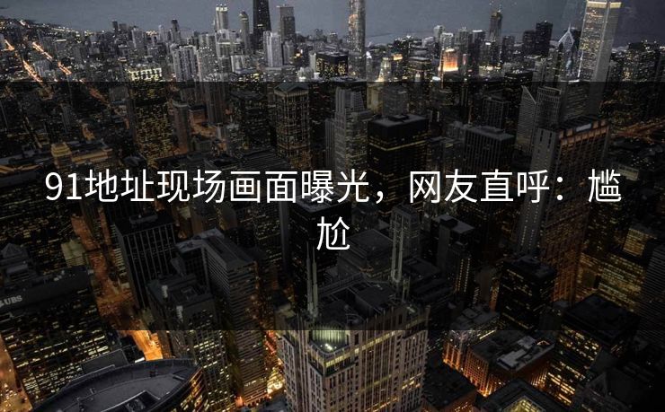 91地址现场画面曝光，网友直呼：尴尬