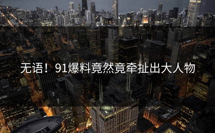 无语！91爆料竟然竟牵扯出大人物