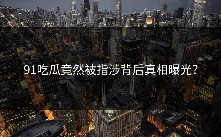 91吃瓜竟然被指涉背后真相曝光？