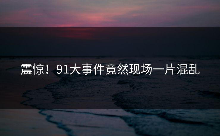 震惊！91大事件竟然现场一片混乱