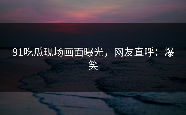 91吃瓜现场画面曝光，网友直呼：爆笑