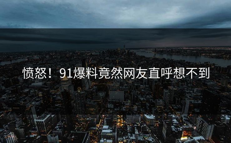 愤怒！91爆料竟然网友直呼想不到