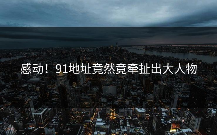 感动！91地址竟然竟牵扯出大人物