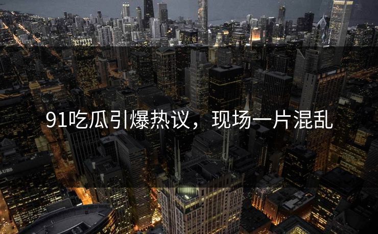 91吃瓜引爆热议，现场一片混乱