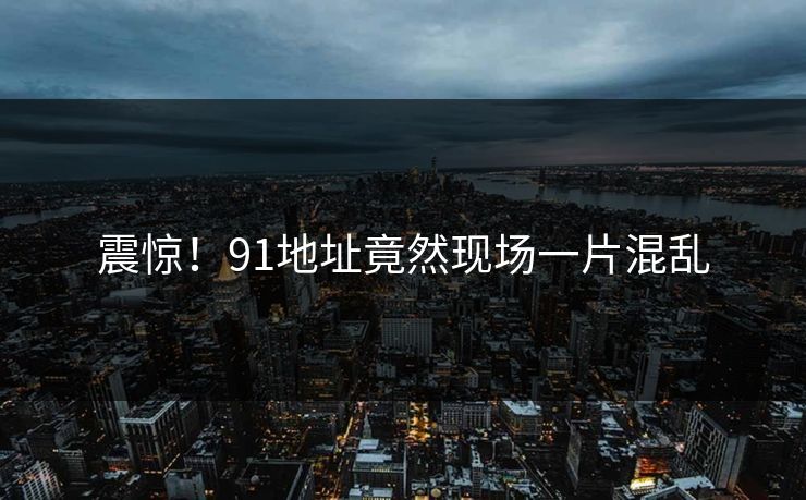 震惊！91地址竟然现场一片混乱