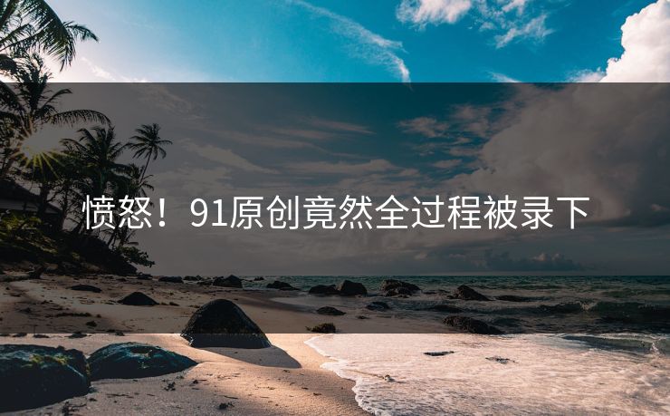 愤怒！91原创竟然全过程被录下