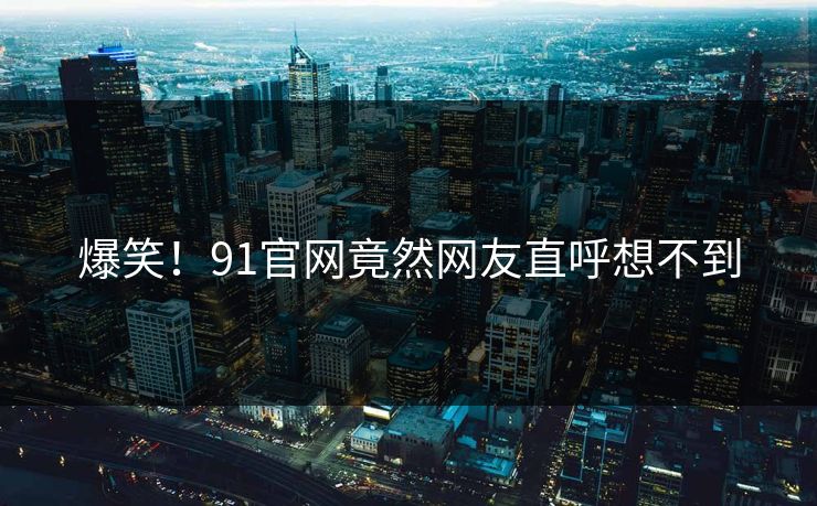 爆笑！91官网竟然网友直呼想不到