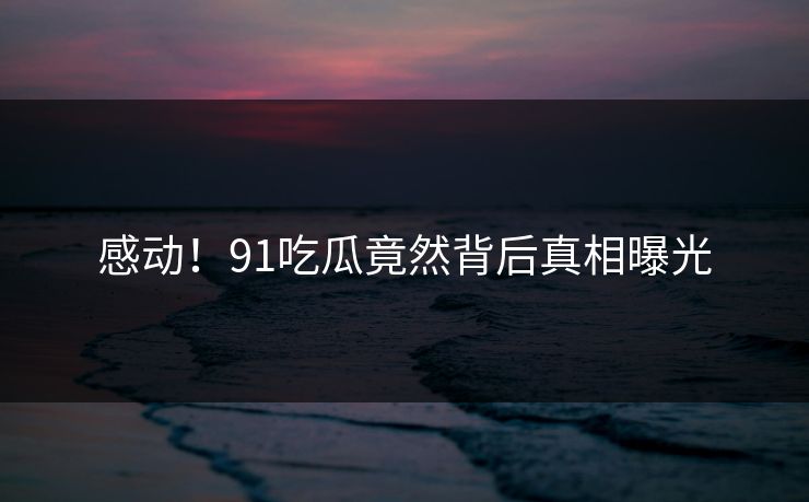 感动！91吃瓜竟然背后真相曝光
