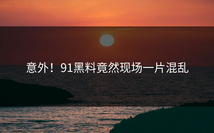 意外！91黑料竟然现场一片混乱