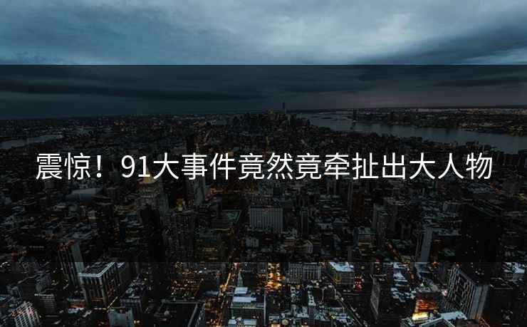 震惊！91大事件竟然竟牵扯出大人物