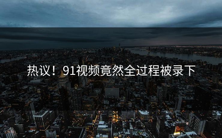 热议！91视频竟然全过程被录下