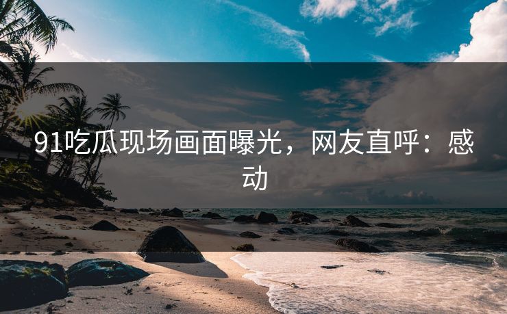 91吃瓜现场画面曝光，网友直呼：感动