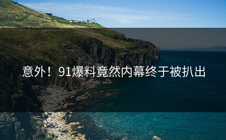 意外！91爆料竟然内幕终于被扒出