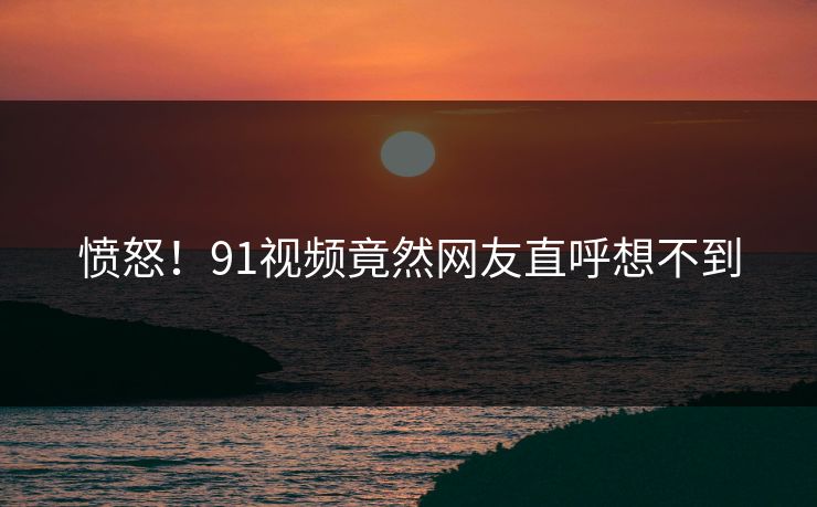 愤怒！91视频竟然网友直呼想不到