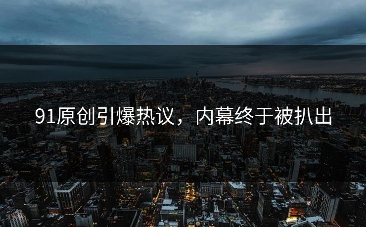 91原创引爆热议，内幕终于被扒出